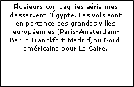 Zone de Texte: Plusieurs compagnies aériennes desservent l’Égypte. Les vols sont en partance des grandes villes européennes (Paris-Amsterdam-Berlin-Franckfort-Madrid)ou Nord-américaine pour Le Caire.