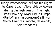 Zone de Texte: Many internationals airlines run flights to Cairo, Luxor, Alexandria or Aswan during the high season. The flight start from any major city in Europe (Paris-Franckfurt-London-Berlin) or North America (Toronto, New-York, San Francisco)